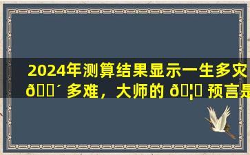2024年测算结果显示一生多灾 🌴 多难，大师的 🦉 预言是否准确